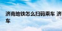 济南地铁怎么扫码乘车 济南地铁怎么扫码乘车