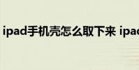ipad手机壳怎么取下来 ipad壳子怎么拿下来