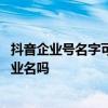 抖音企业号名字可以自己设置吗 抖音企业号昵称必须要用企业名吗
