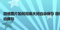 微信图片如何彻底关闭自动保存 微信看过的图片怎么关闭自动保存