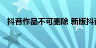 抖音作品不可删除 新版抖音无法删除作品