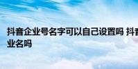抖音企业号名字可以自己设置吗 抖音企业号昵称必须要用企业名吗