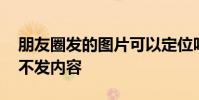 朋友圈发的图片可以定位吗 朋友圈只发定位不发内容
