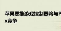 苹果要推游戏控制器将与Playstation和Xbox竞争