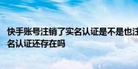 快手账号注销了实名认证是不是也注销了 快手注销账号后实名认证还存在吗