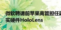 微软聘请前苹果高管担任副总裁 领导混合现实硬件HoloLens
