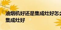 油烟机好还是集成灶好怎么选 油烟机好还是集成灶好