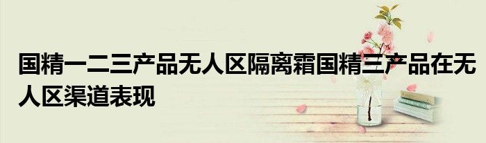 国精一二三产品无人区隔离霜国精三产品在无人区渠道表现